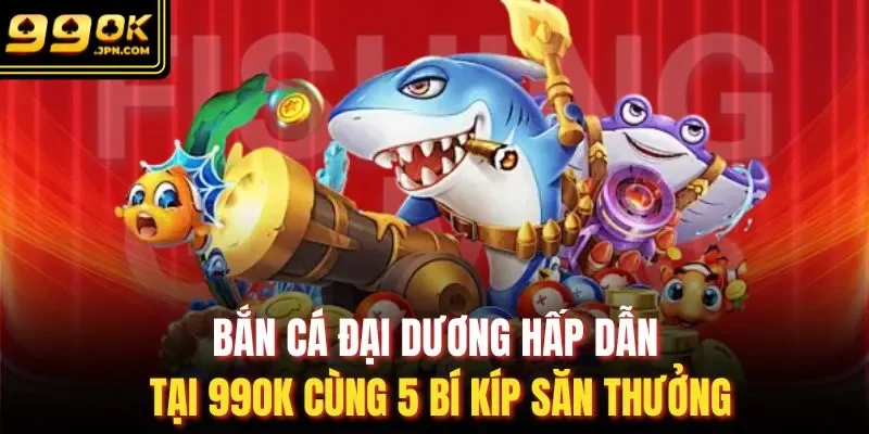 Bắn Cá Đại Dương Hấp Dẫn Tại 99OK Cùng 5 Bí Kíp Săn Thưởng