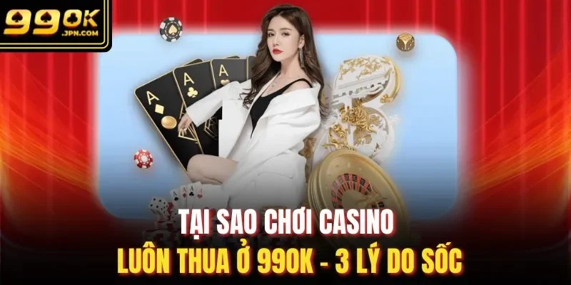 Tại Sao Chơi Casino Luôn Thua Ở 99OK - 3 Lý Do Sốc